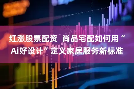 红涨股票配资  尚品宅配如何用“Ai好设计”定义家居服务新标准