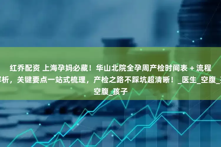 红乔配资 上海孕妈必藏！华山北院全孕周产检时间表 + 流程全解析，关键要点一站式梳理，产检之路不踩坑超清晰！_医生_空腹_孩子