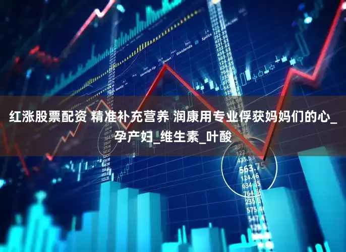 红涨股票配资 精准补充营养 润康用专业俘获妈妈们的心_孕产妇_维生素_叶酸