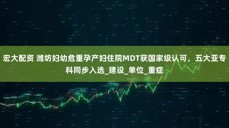宏大配资 潍坊妇幼危重孕产妇住院MDT获国家级认可，五大亚专科同步入选_建设_单位_重症