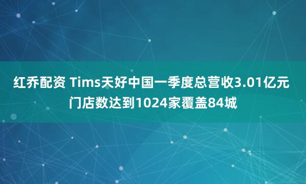 红乔配资 Tims天好中国一季度总营收3.01亿元 门店数达到1024家覆盖84城