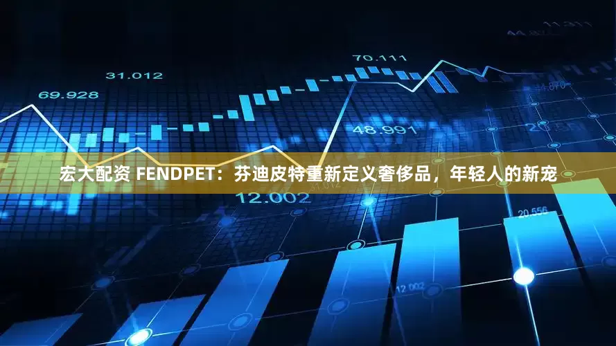 宏大配资 FENDPET：芬迪皮特重新定义奢侈品，年轻人的新宠